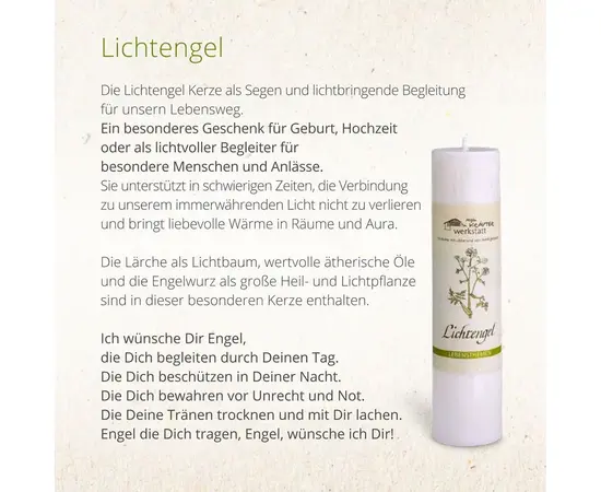 MyAloe.ch - Die Allgäuer Heilkräuterkerze Lichtengel ist eine handgefertigte Kerze aus 100% pflanzlichem Stearin, die mit der Energie von Lärche und Engelwurz, ätherischen Ölen und Blütenessenzen informiert ist, um eine Verbindung zum inneren Licht und Wärme in Räumen zu fördern. Diese Naturkerze soll in herausfordernden Zeiten unterstützen und eine liebevolle Atmosphäre schaffen, wobei ihr natürlicher Duft subtil ist und sich nicht wie bei Duftkerzen intensiviert. 

Inhaltsstoffe

Material: 
Sie besteht zu 100% aus pflanzlichem Stearin und einer Mischung aus Pflanzen- oder Harzauszügen, Heilkräuteressenzen, ätherischen Ölen und Tinkturen. 

Kräuter: 
Die Inhaltsstoffe stammen überwiegend aus eigenem Anbau oder aus kontrolliert biologischer Wildsammlung. 

Themenbezogenheit: 
Jede Kerze ist auf ein bestimmtes Lebensthema abgestimmt und mit einer Blütenessenz informiert. 

Wirkung und Anwendung
Symbolik der Engelwurz und Lärche: Die Engelwurz als große Heil- und Lichtpflanze und die Lärche als Lichtbaum sollen helfen, sich dem inneren Licht zu öffnen. 

Unterstützung in schwierigen Zeiten: Die Kerze soll eine Verbindung zum eigenen inneren Licht fördern und liebevolle Wärme in die Aura und Räume bringen. 

Keine klassische Duftkerze: Obwohl sie ätherische Öle enthält, ist das Aroma subtil und intensiviert sich beim Abbrennen nicht stark.